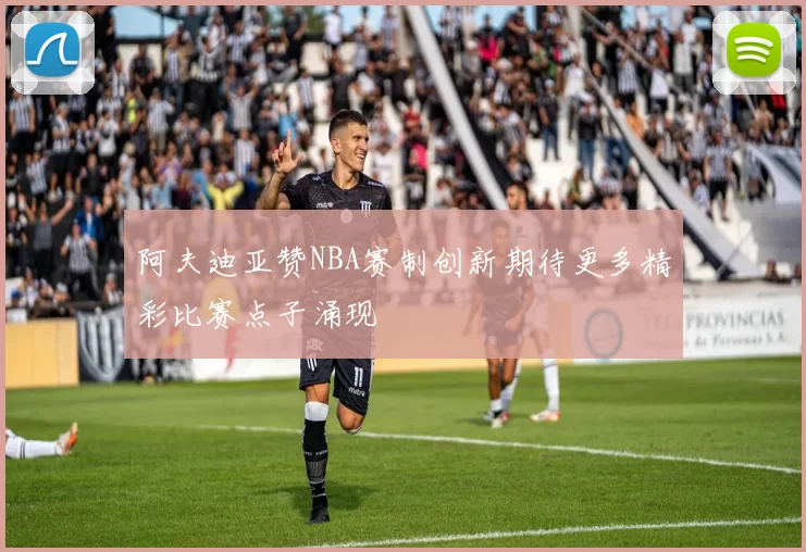 阿夫迪亚赞NBA赛制创新期待更多精彩比赛点子涌现