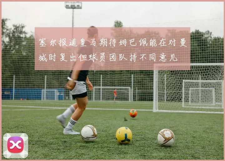塞尔报道皇马期待姆巴佩能在对曼城时复出但球员团队持不同意见