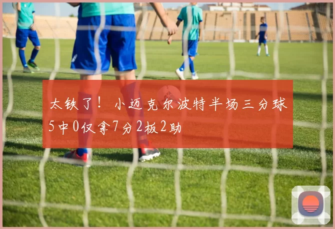 太铁了！小迈克尔波特半场三分球5中0仅拿7分2板2助