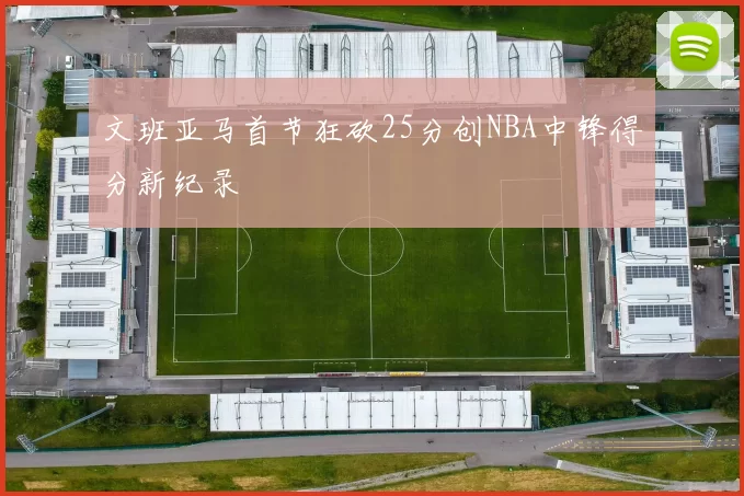 文班亚马首节狂砍25分创NBA中锋得分新纪录
