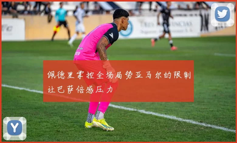 佩德里掌控全场局势亚马尔的限制让巴萨倍感压力
