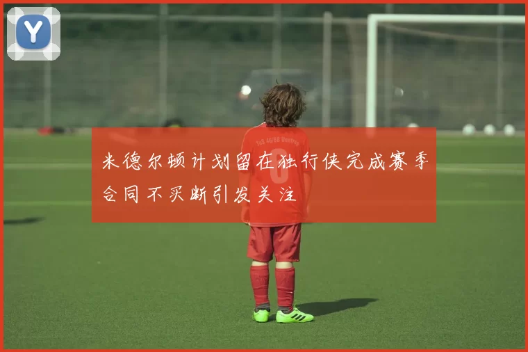 米德尔顿计划留在独行侠完成赛季合同不买断引发关注