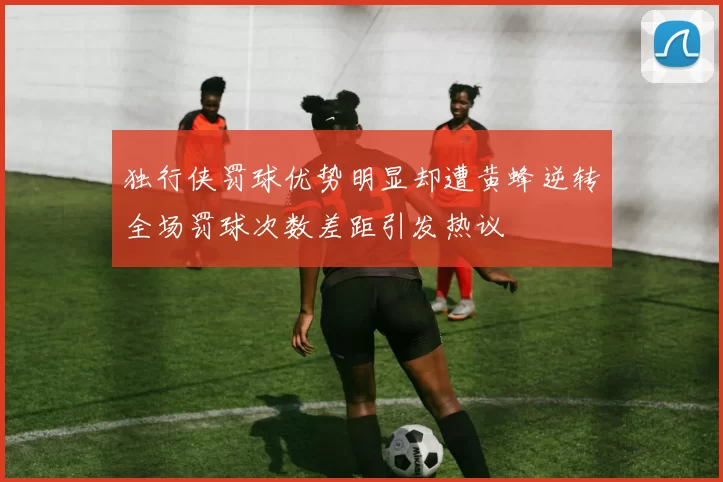 独行侠罚球优势明显却遭黄蜂逆转全场罚球次数差距引发热议